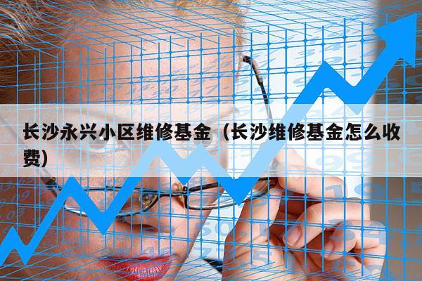 长沙永兴小区维修基金（长沙维修基金怎么收费）