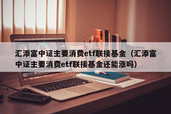 汇添富中证主要消费etf联接基金（汇添富中证主要消费etf联接基金还能涨吗）