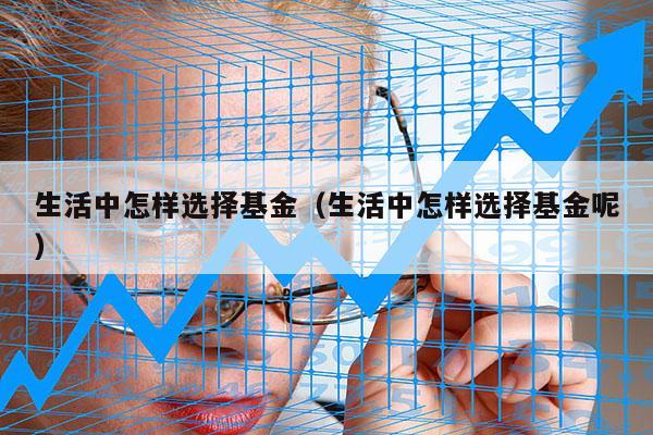 生活中怎样选择基金（生活中怎样选择基金呢）