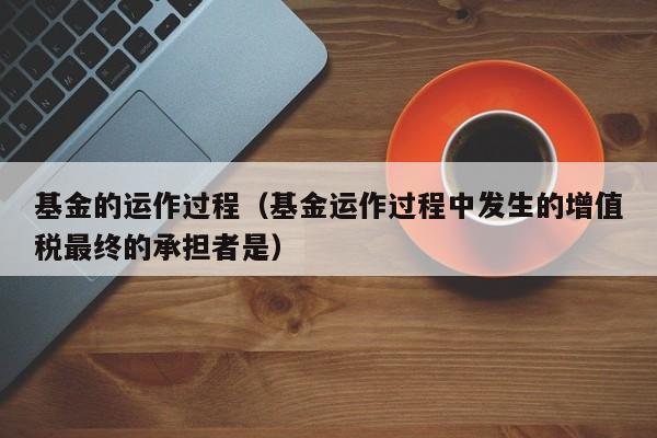 基金的运作过程（基金运作过程中发生的增值税最终的承担者是）