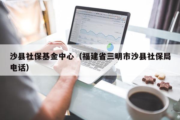 沙县社保基金中心（福建省三明市沙县社保局电话）
