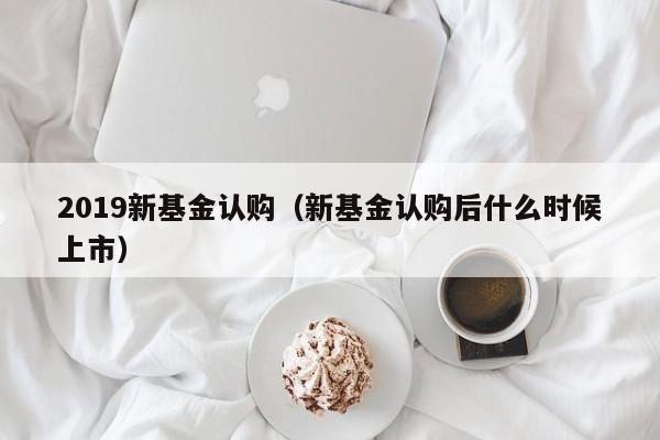 2019新基金认购（新基金认购后什么时候上市）