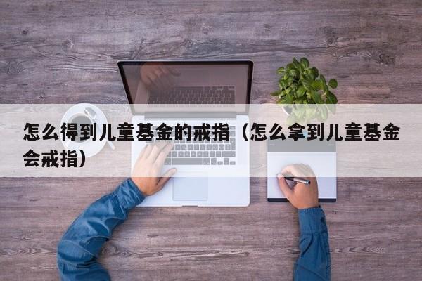 怎么得到儿童基金的戒指（怎么拿到儿童基金会戒指）