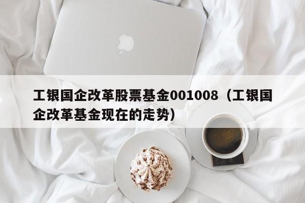 工银国企改革股票基金001008（工银国企改革基金现在的走势）