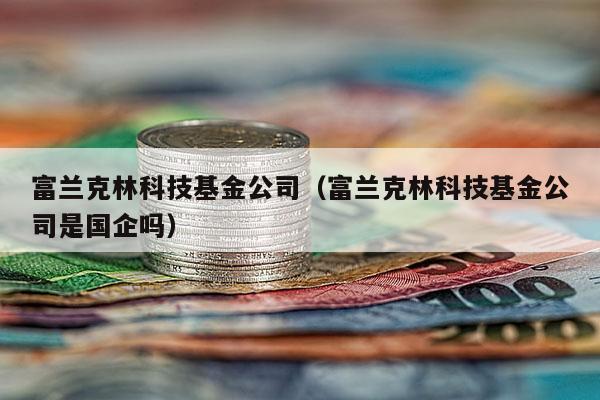 富兰克林科技基金公司（富兰克林科技基金公司是国企吗）