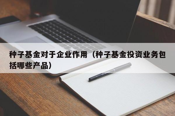 种子基金对于企业作用（种子基金投资业务包括哪些产品）