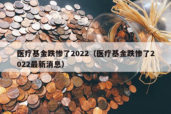 医疗基金跌惨了2022（医疗基金跌惨了2022最新消息）