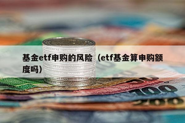 基金etf申购的风险（etf基金算申购额度吗）