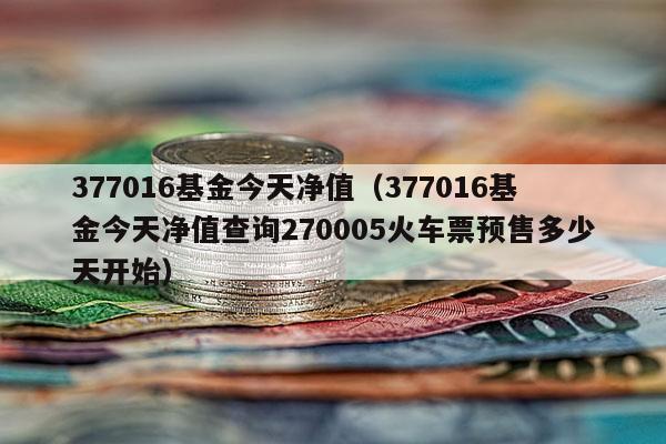 377016基金今天净值（377016基金今天净值查询270005火车票预售多少天开始）