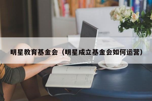 明星教育基金会（明星成立基金会如何运营）