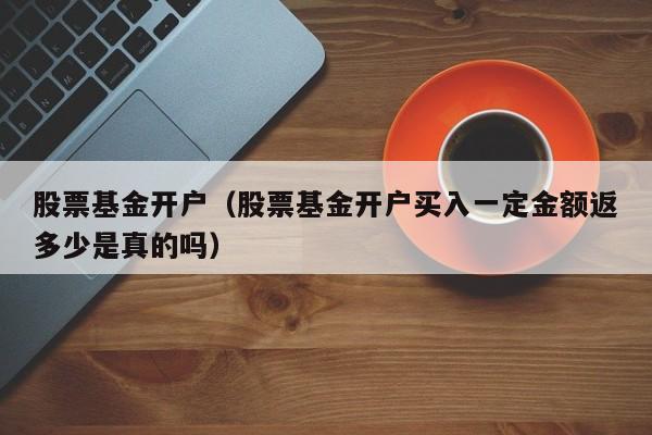 股票基金开户（股票基金开户买入一定金额返多少是真的吗）