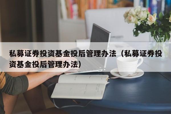 私募证券投资基金投后管理办法（私募证券投资基金投后管理办法）