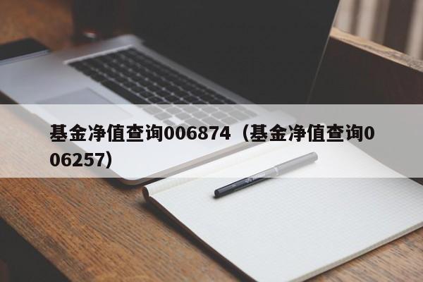 基金净值查询006874（基金净值查询006257）