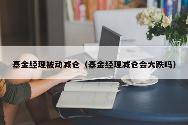 基金经理被动减仓（基金经理减仓会大跌吗）