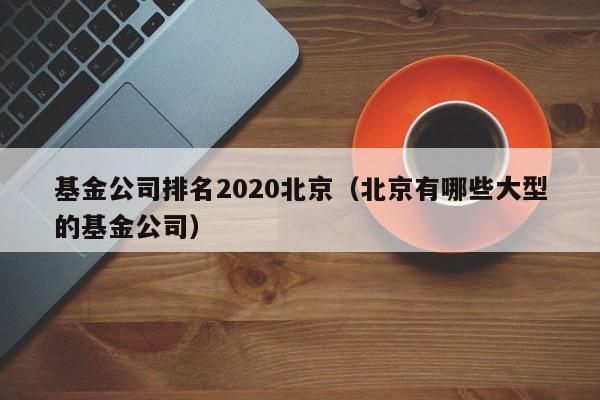 基金公司排名2020北京（北京有哪些大型的基金公司）