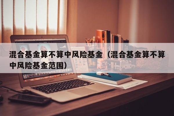 混合基金算不算中风险基金（混合基金算不算中风险基金范围）