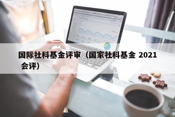 国际社科基金评审（国家社科基金 2021 会评）