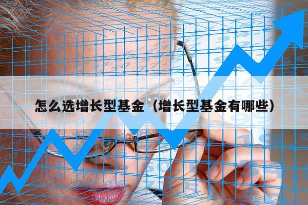 怎么选增长型基金（增长型基金有哪些）