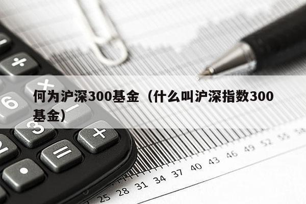 何为沪深300基金（什么叫沪深指数300基金）