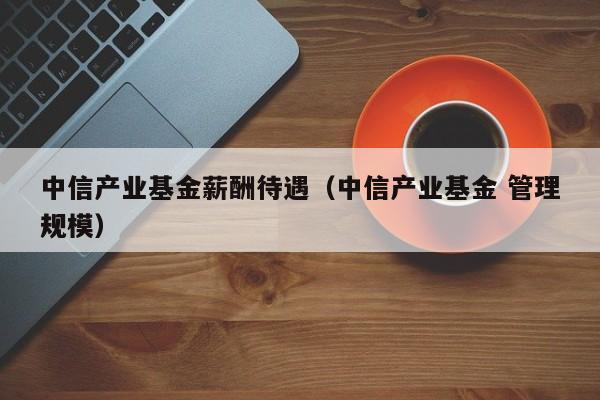 中信产业基金薪酬待遇（中信产业基金 管理规模）