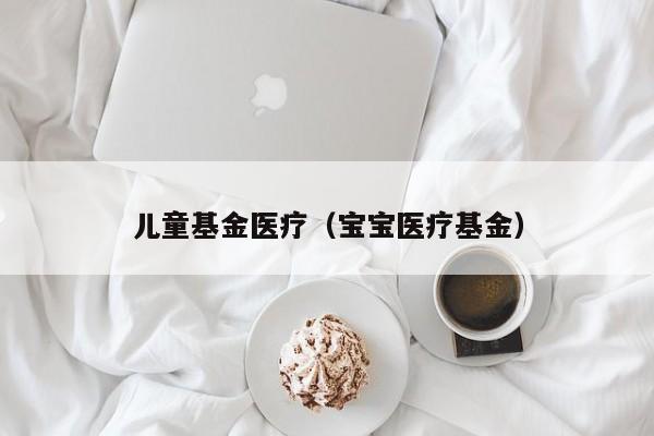 儿童基金医疗（宝宝医疗基金）