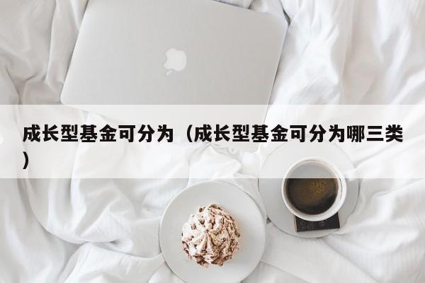 成长型基金可分为（成长型基金可分为哪三类）