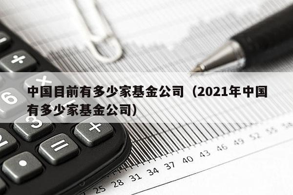 中国目前有多少家基金公司（2021年中国有多少家基金公司）
