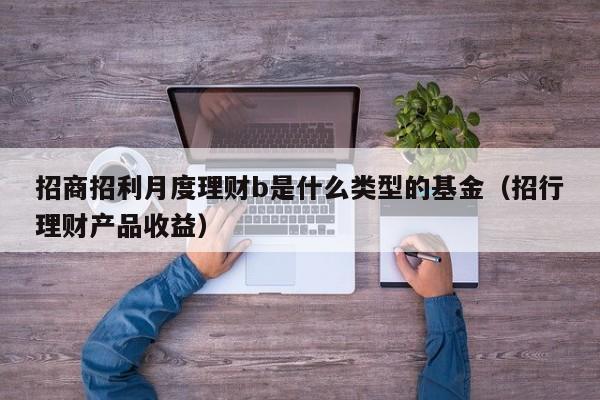 招商招利月度理财b是什么类型的基金（招行理财产品收益）