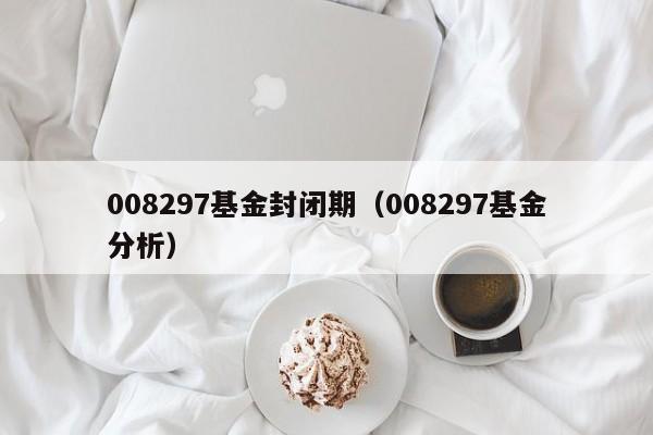 008297基金封闭期（008297基金分析）