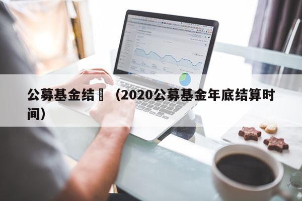 公募基金结帨（2020公募基金年底结算时间）