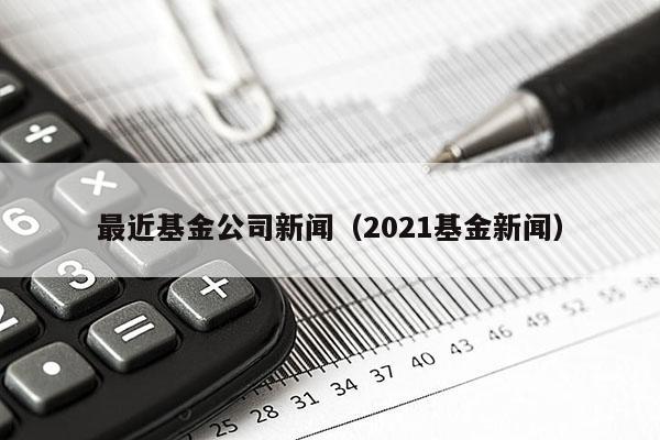 最近基金公司新闻（2021基金新闻）