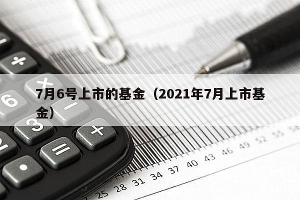 7月6号上市的基金（2021年7月上市基金）
