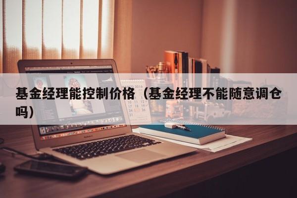 基金经理能控制价格（基金经理不能随意调仓吗）