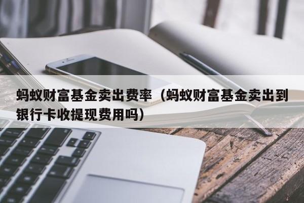 蚂蚁财富基金卖出费率（蚂蚁财富基金卖出到银行卡收提现费用吗）