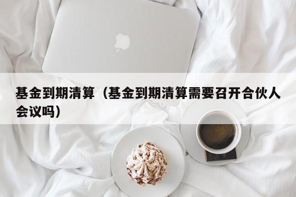 基金到期清算（基金到期清算需要召开合伙人会议吗）