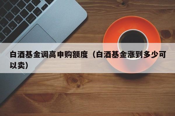 白酒基金调高申购额度（白酒基金涨到多少可以卖）