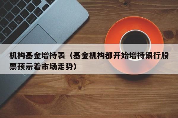 机构基金增持表（基金机构都开始增持银行股票预示着市场走势）