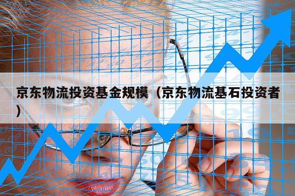 京东物流投资基金规模（京东物流基石投资者）