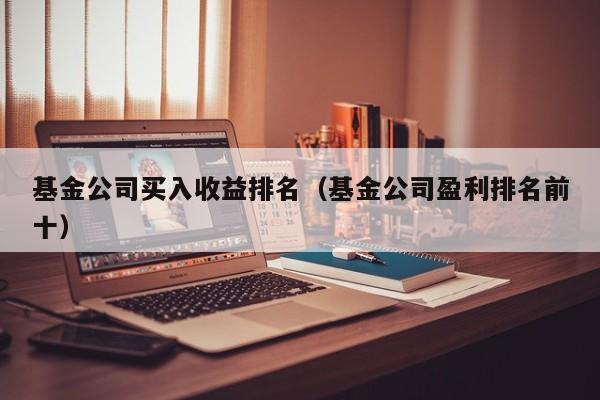 基金公司买入收益排名（基金公司盈利排名前十）