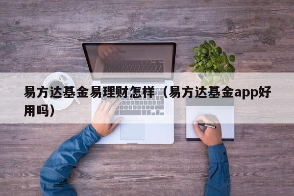 易方达基金易理财怎样（易方达基金app好用吗）