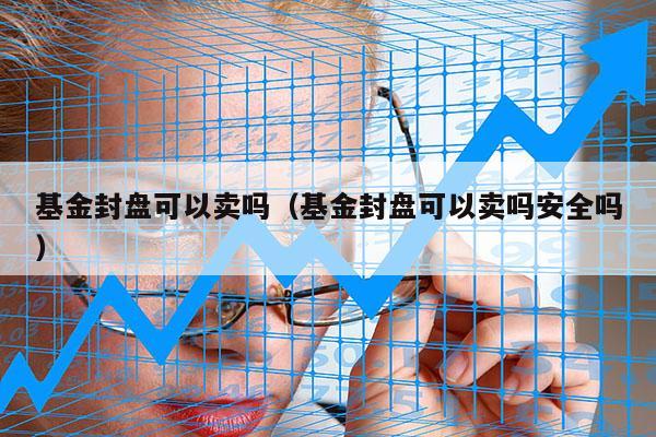 基金封盘可以卖吗（基金封盘可以卖吗安全吗）