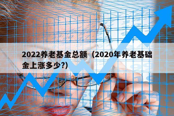 2022养老基金总额（2020年养老基础金上涨多少?）