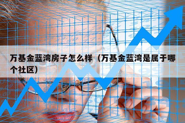 万基金蓝湾房子怎么样（万基金蓝湾是属于哪个社区）
