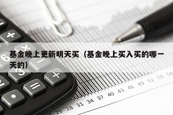 基金晚上更新明天买（基金晚上买入买的哪一天的）