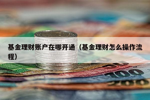 基金理财账户在哪开通（基金理财怎么操作流程）