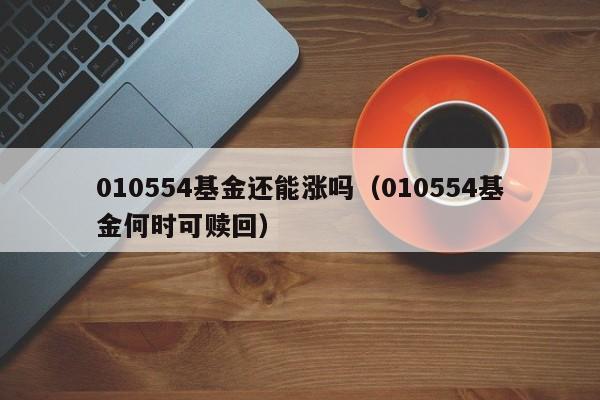 010554基金还能涨吗（010554基金何时可赎回）