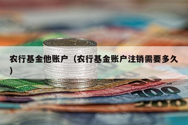 农行基金他账户（农行基金账户注销需要多久）