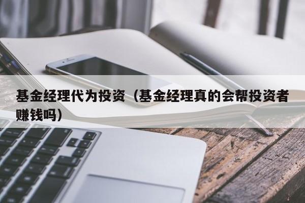 基金经理代为投资（基金经理真的会帮投资者赚钱吗）