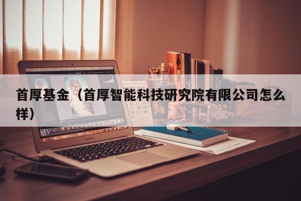 首厚基金（首厚智能科技研究院有限公司怎么样）