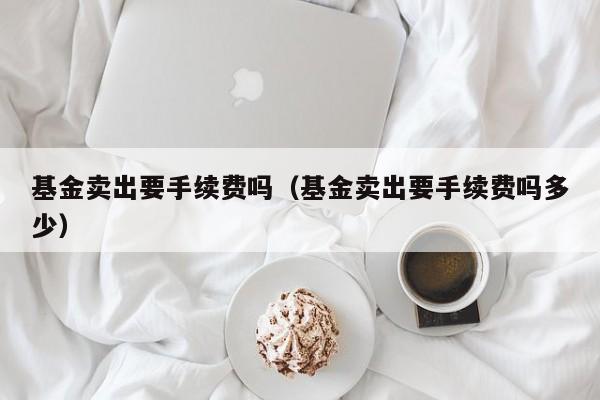 基金卖出要手续费吗（基金卖出要手续费吗多少）